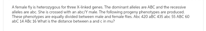 A female fly is heterozygous for three X-linked genes. The dominant alleles are ABC and the recessive
alleles are abc. She is crossed with an abc/Y male. The following progeny phenotypes are produced.
These phenotypes are equally divided between male and female flies. Abc 420 aBC 435 abc 55 ABC 60
abC 14 ABC 16 What is the distance between a and c in mu?