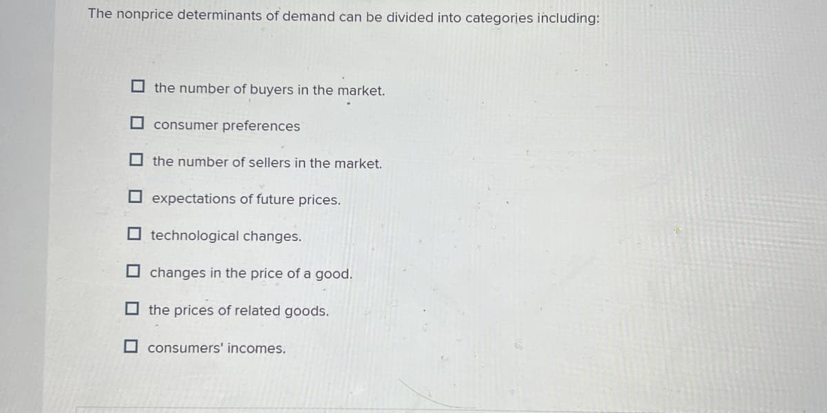 The nonprice determinants of demand can be divided into categories including:
the number of buyers in the market.
☐ consumer preferences
☐ the number of sellers in the market.
expectations of future prices.
☐ technological changes.
changes in the price of a good.
the prices of related goods.
☐ consumers' incomes.