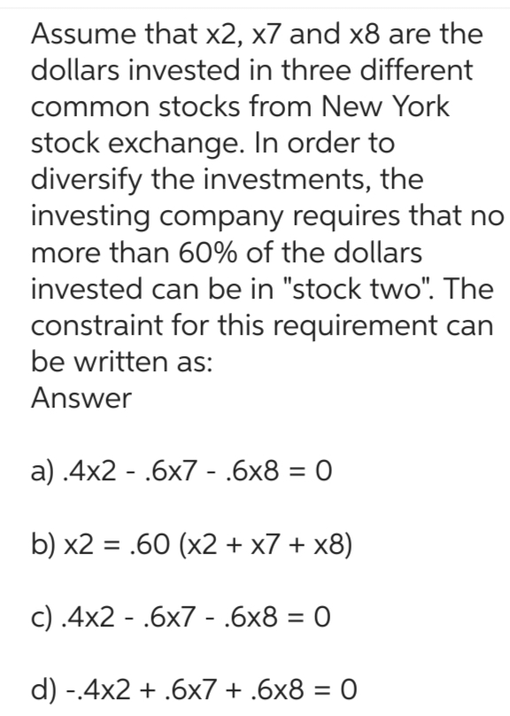 Assume that x2, x7 and x8 are the
dollars invested in three different
common stocks from New York
stock exchange. In order to
diversify the investments, the
investing company requires that no
more than 60% of the dollars
invested can be in "stock two". The
constraint for this requirement can
be written as:
Answer
a) .4x2.6x7 - .6x8 = 0
b) x2 = .60 (x2+x7 + x8)
c) .4x2 .6x7 - .6x8 = 0
-
d) -.4x2 + .6x7 + .6x8 = 0