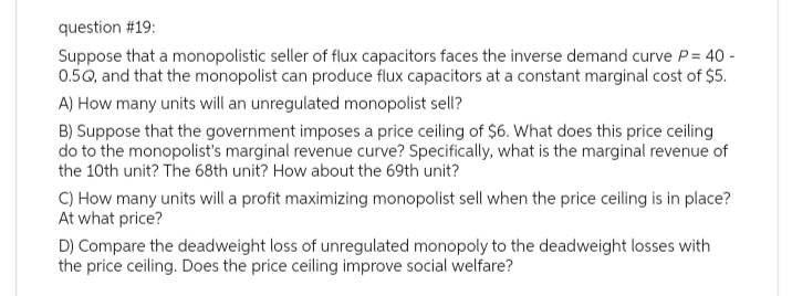 question #19:
Suppose that a monopolistic seller of flux capacitors faces the inverse demand curve P = 40 -
0.5Q, and that the monopolist can produce flux capacitors at a constant marginal cost of $5.
A) How many units will an unregulated monopolist sell?
B) Suppose that the government imposes a price ceiling of $6. What does this price ceiling
do to the monopolist's marginal revenue curve? Specifically, what is the marginal revenue of
the 10th unit? The 68th unit? How about the 69th unit?
C) How many units will a profit maximizing monopolist sell when the price ceiling is in place?
At what price?
D) Compare the deadweight loss of unregulated monopoly to the deadweight losses with
the price ceiling. Does the price ceiling improve social welfare?