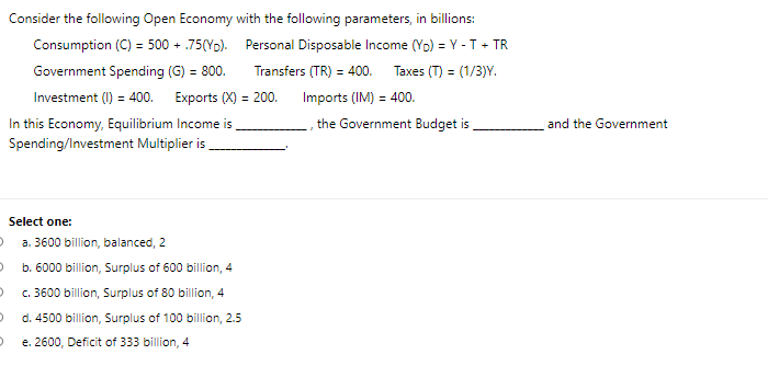 °
Consider the following Open Economy with the following parameters, in billions:
Consumption (C) = 500 + .75(Yo).
Government Spending (G) = 800.
Personal Disposable Income (YD) = Y - T + TR
Transfers (TR) = 400. Taxes (T) = (1/3)Y.
Investment (I) = 400. Exports (X) = 200.
In this Economy, Equilibrium Income is
Spending/Investment Multiplier is
Imports (IM) = 400.
the Government Budget is
and the Government
Select one:
a. 3600 billion, balanced, 2
b. 6000 billion, Surplus of 600 billion, 4
c. 3600 billion, Surplus of 80 billion, 4
d. 4500 billion, Surplus of 100 billion, 2.5
e. 2600, Deficit of 333 billion, 4