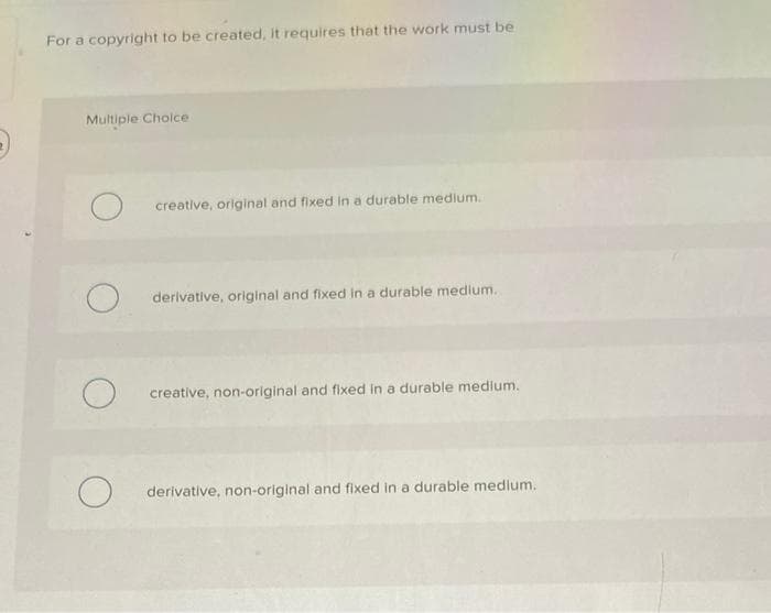 For a copyright to be created, it requires that the work must be
Multiple Choice
creative, original and fixed in a durable medium.
derivative, original and fixed in a durable medium.
creative, non-original and fixed in a durable medium.
derivative, non-original and fixed in a durable medium.