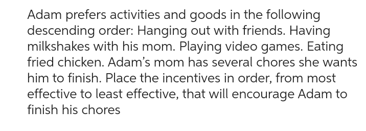 Adam prefers activities and goods in the following
descending order: Hanging out with friends. Having
milkshakes with his mom. Playing video games. Eating
fried chicken. Adam's mom has several chores she wants
him to finish. Place the incentives in order, from most
effective to least effective, that will encourage Adam to
finish his chores