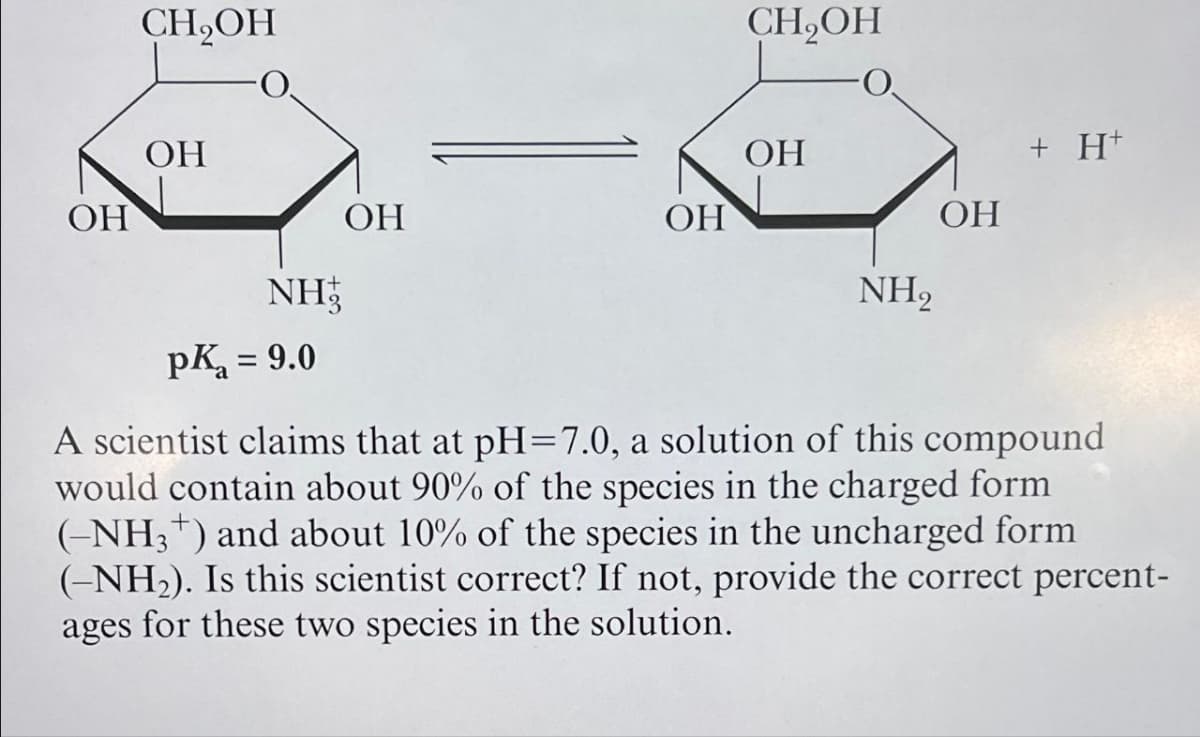 OH
CH₂OH
OH
CH₂OH
OH
+ H+
OH
OH
OH
NH2
NH
pKa = 9.0
A scientist claims that at pH=7.0, a solution of this compound
would contain about 90% of the species in the charged form
(-NH3+) and about 10% of the species in the uncharged form
(-NH2). Is this scientist correct? If not, provide the correct percent-
ages for these two species in the solution.