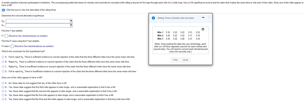 A certain statistics instructor participates in triathlons. The accompanying table lists times (in minutes and seconds) he recorded while riding a bicycle for five laps through each mile of a 3-mile loop. Use a 0.05 significance level to test the claim that it takes the same time to ride each of the miles. Does one of the miles appear to
have a hill?
E Click the icon to view the data table of the riding times.
Determine the null and alternative hypotheses.
Riding Times (minutes and seconds)
Ho:
H,:
Find the F test statistic.
Mile 1
3:16
3:23
3:22
3:21
3:22
F= (Round to four decimal places as needed.)
Mile 2
3:20
3:22
3:22
3:17
3:19
Mile 3
3:35
3:32
3:28
3:31
3:30
Find the P-value using the F test statistic.
(Note: when pasting the data into your technology, each
mile row will have separate columns for each minute and
second entry. You will need to convert each minute/second
entry into seconds only.)
P-value = (Round to four decimal places as needed.)
What is the conclusion for this hypothesis test?
O A. Fail to reject Ho. There is sufficient evidence to warrant rejection of the claim that the three different miles have the same mean ride time.
Print
Done
O B. Reject Hn. There is sufficient evidence to warrant rejection of the claim that the three different miles have the same mean ride time.
O C. Reject Ho. There is insufficient evidence to warrant rejection of the claim that the three different miles have the same mean ride time.
O D. Fail to reject Hn. There is insufficient evidence to warrant rejection of the claim that the three different miles have the same mean ride time.
Does one of the miles appear to have a hill?
O A. No, these data do not suggest that any of the miles have a hill.
O B. Yes, these data suggest that the third mile appears to take longer, and a reasonable explanation is that it has a hill.
O C. Yes, these data suggest that the second mile appears to take longer, and a reasonable explanation is that it has a hill.
O D. Yes, these data suggest that the first mile appears to take longer, and a reasonable explanation is that it has a hill.
O E. Yes, these data suggest that the third and first miles appear to take longer, and a reasonable explanation is that they both have hills.
