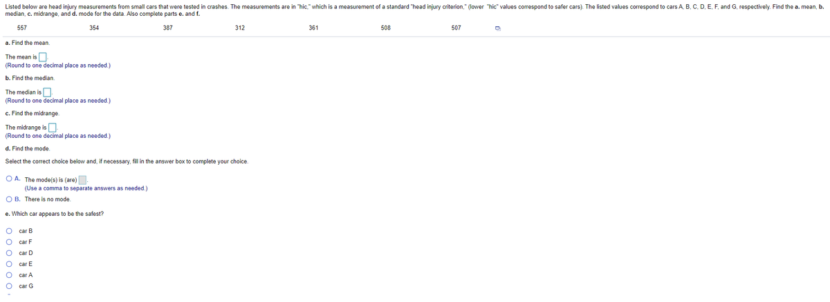 Listed below are head injury measurements from small cars that were tested in crashes. The measurements are in "hic," which is a measurement of a standard "head injury criterion," (lower "hic" values correspond to safer cars). The listed values correspond to cars A, B, C, D, E, F, and G, respectively. Find the a. mean, b.
median, c. midrange, and d. mode for the data. Also complete parts e. and f.
557
354
387
312
361
508
507
a. Find the mean.
The mean is
(Round to one decimal place as needed.)
b. Find the median.
The median is
(Round to one decimal place as needed.)
c. Find the midrange.
The midrange is
(Round to one decimal place as needed.)
d. Find the mode.
Select the correct choice below and, if necessary, fill in the answer box to complete your choice.
O A. The mode(s) is (are)
(Use a comma to separate answers as needed.)
O B. There is no mode.
e. Which car appears to be the safest?
car B
car F
car D
car E
car A
car G
O o 0 o o O
