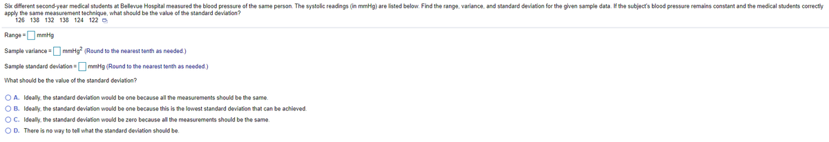 Six different second-year medical students at Bellevue Hospital measured the blood pressure of the same person. The systolic readings (in mmHg) are listed below. Find the range, variance, and standard deviation for the given sample data. If the subject's blood pressure remains constant and the medical students correctly
apply the same measurement technique, what should be the value of the standard deviation?
126 138 132 138 124 122 -
Range =mmHg
Sample variance = mmHg? (Round to the nearest tenth as needed.)
Sample standard deviation = mmHg (Round to the nearest tenth as needed.)
What should be the value of the standard deviation?
O A. Ideally, the standard deviation would be one because all the measurements should be the same.
O B. Ideally, the standard deviation would be one because this is the lowest standard deviation that can be achieved.
O C. Ideally, the standard deviation would be zero because all the measurements should be the same.
O D. There is no way to tell what the standard deviation should be.
