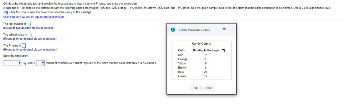 Conduct the hypothesis test and provide the test statistic, critical value and P-value, and state the conclusion.
A package of 100 candies are distributed with the following color percentages: 15% red, 22% orange, 14% yellow, 8% brown, 25% blue, and 16% green. Use the given sample data to test the claim that the color distribution is as claimed. Use a 0.025 significance level.
E Click the icon to view the color counts for the candy in the package.
Click here to view the chi-square distribution table.
The test statistic is
(Round to two decimal places as needed.)
Candy Package Counts
The critical value is
(Round to three decimal places as needed.)
The P-value is
Candy Counts
(Round to three decimal places as needed.)
Color
Number in Package O
State the conclusion.
Red
15
Orange
26
Ho- There
V sufficient evidence to warrant rejection of the claim that the color distribution is as claimed.
Yellow
9
Brown
6
Blue
27
Green
17
Print
Done
