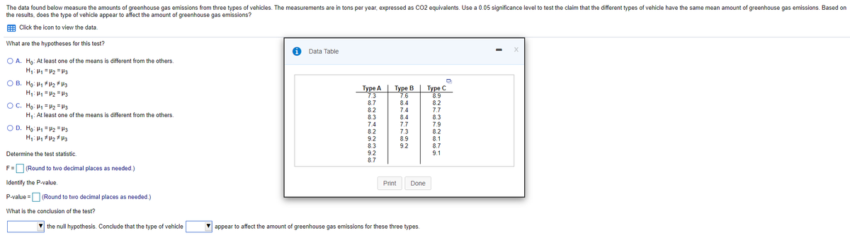 The data found below measure the amounts of greenhouse gas emissions from three types of vehicles. The measurements are in tons per year, expressed as CO2 equivalents. Use a 0.05 significance level to test the claim that the different types of vehicle have the same mean amount of greenhouse gas emissions. Based on
the results, does the type of vehicle appear to affect the amount of greenhouse gas emissions?
E Click the icon to view the data.
What are the hypotheses for this test?
Data Table
O A. Ho: At least one of the means is different from the others.
H1: H1 = H2 = Hl3
O B. Ho: H1 # H2 # H3
H1: H1 = H2 = H3
Туре А
7.3
Туре В
7.6
Туре C
8.9
8.7
8.4
8.2
O C. Họ: H1 = H2 = H3
8.2
7.4
7.7
H: At least one of the means is different from the others
8.3
8.4
8.3
7.4
7.7
7.9
O D. Ho: H1 = H2 = H3
8.2
7.3
8.2
9.2
8.9
8.1
8.3
9.2
8.7
Determine the test statistic.
9.2
9.1
8.7
F= (Round to two decimal places as needed.)
Identify the P-value.
Print
Done
P-value = (Round to two decimal places as needed.)
What is the conclusion of the test?
V the null hypothesis. Conclude that the type of vehicle
appear to affect the amount of greenhouse gas emissions for these three types.
