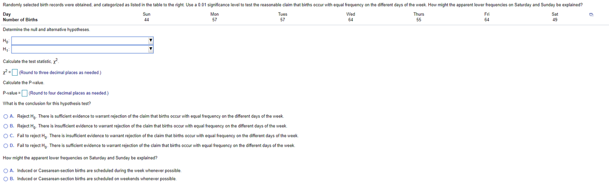 Randomly selected birth records were obtained, and categorized as listed in the table to the right. Use a 0.01 significance level to test the reasonable claim that births occur with equal frequency on the different days of the week. How might the apparent lower frequencies on Saturday and Sunday be explained?
Day
Number of Births
Sun
Mon
Tues
Wed
Thurs
Fri
Sat
44
57
57
64
55
64
49
Determine the null and alternative hypotheses.
Họ:
H;:
Calculate the test statistic, y.
x2 = (Round to three decimal places as needed.)
Calculate the P-value.
P-value = (Round to four decimal places as needed.)
What is the conclusion for this hypothesis test?
O A. Reject H,. There is sufficient evidence to warrant rejection of the claim that births occur with equal frequency on the different days of the week.
O B. Reject Ho- There is insufficient evidence to warrant rejection of the claim that births occur with equal frequency on the different days of the week.
OC. Fail to reject H,. There is insufficient evidence to warrant rejection of the claim that births occur with equal frequency on the different days of the week.
O D. Fail to reject H,. There is sufficient evidence to warrant rejection of the claim that births occur with equal frequency on the different days of the week.
How might the apparent lower frequencies on Saturday and Sunday be explained?
O A. Induced or Caesarean-section births are scheduled during the week whenever possible.
O B. Induced or Caesarean-section births are scheduled on weekends whenever possible.
