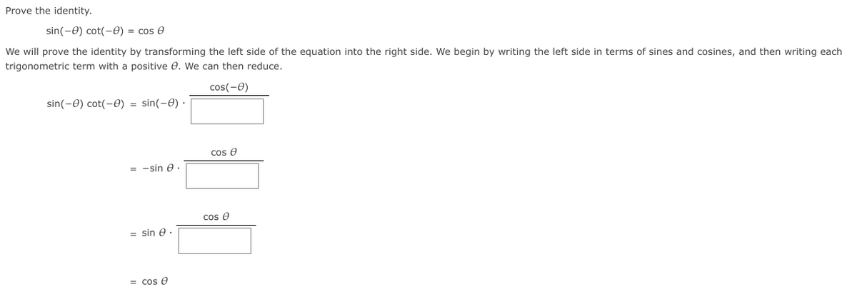 Prove the identity.
sin(-0) cot(-0) = cos e
We will prove the identity by transforming the left side of the equation into the right side. We begin by writing the left side in terms of sines and cosines, and then writing each
trigonometric term with a positive 0. We can then reduce.
cos(-0)
sin(-0) cot(-0) = sin(-0) ·
cos e
= -sin e .
cos e
= sin e.
= cos e
