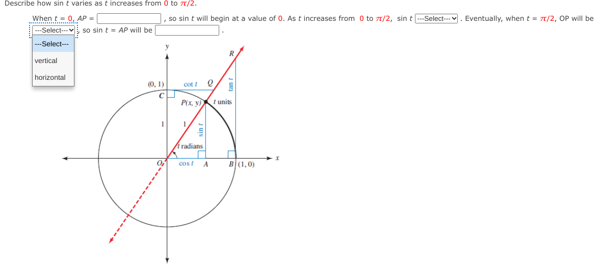 Describe how sin t varies as t increases from 0 to T/2.
When t = 0, AP =
so sin t will begin at a value of 0. As t increases from 0 to 7/2, sin t|--Select---v. Eventually, when t = 7T/2, OP will be
---Select---vi, so sin t = AP will be
..-Select---
R
vertical
horizontal
(0, 1)
cot t Q
P(x, y)
t units
1
1.
t radians
cos t
A
B(1,0)
E sin t
