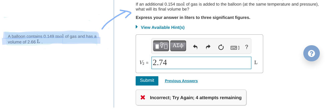 If an additional 0.154 mol of gas is added to the balloon (at the same temperature and pressure),
what will its final volume be?
Express your answer in liters to three significant figures.
• View Available Hint(s)
A balloon contains 0,149 mol of gas and has a
volume of 2.66 L
?
V2 = 2.74
L
Submit
Previous Answers
X Incorrect; Try Again; 4 attempts remaining
