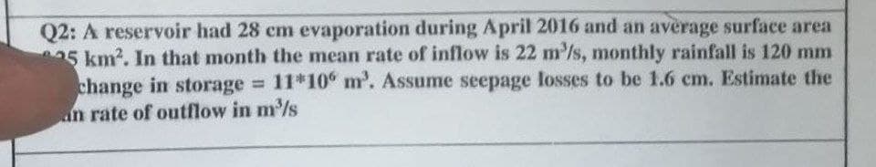 Q2: A reservoir had 28 cm evaporation during April 2016 and an average surface area
5 km?. In that month the mean rate of inflow is 22 m'/s, monthly rainfall is 120 mm
change in storage 11*10° m'. Assume seepage losses to be 1.6 cm. Estimate the
an rate of outflow in m/s
