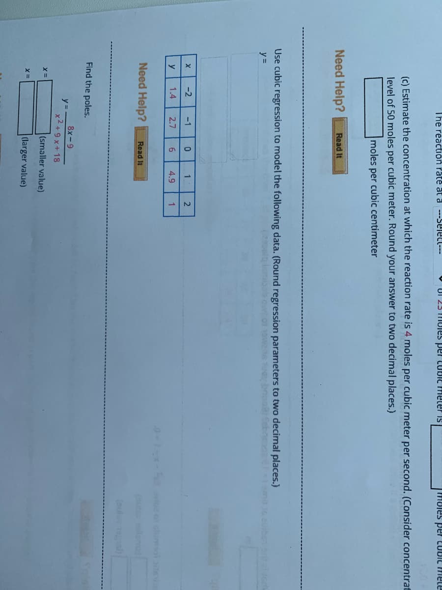 The reaction rate at a ---SEletl---
V UI 25 MUles per CUBIE meler is
amau Dig02 Jad saiouu
(c) Estimate the concentration at which the reaction rate is 4 moles per cubic meter per second. (Consider concentrat
level of 50 moles per cubic meter. Round your answer to two decimal places.)
moles per cubic centimeter
Need Help?
Read It
Use cubic regression to model the following data. (Round regression parameters to two decimal places.)
y =
-2
-1
1
y
1.4
2.7
6
4.9
1
o lumsol s
Need Help?
Read It
(oulo )
Find the poles.
8x-9
y =
x2 +9 x+ 18
(smaller value)
(larger value)
