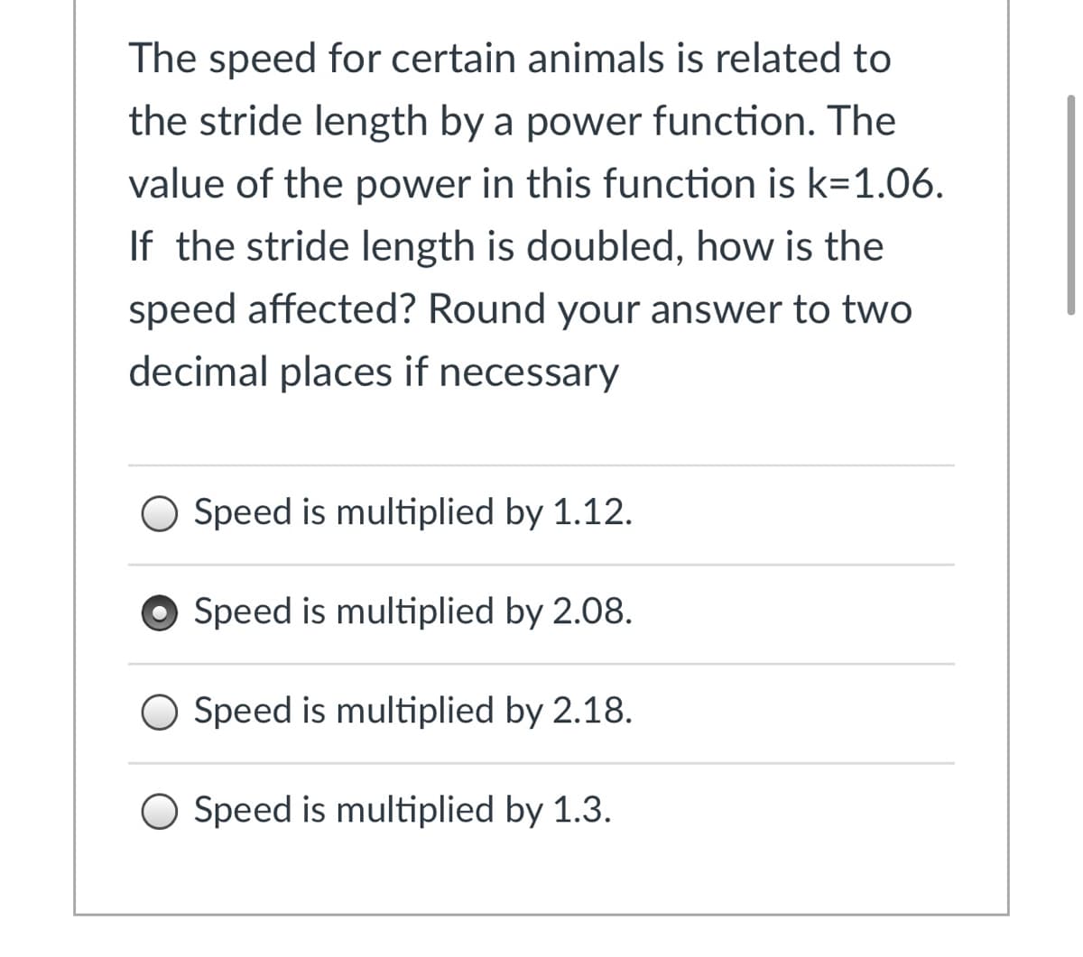 The speed for certain animals is related to
the stride length by a power function. The
value of the power in this function is k=1.06.
If the stride length is doubled, how is the
speed affected? Round your answer to two
decimal places if necessary
O Speed is multiplied by 1.12.
Speed is multiplied by 2.08.
O Speed is multiplied by 2.18.
O Speed is multiplied by 1.3.
