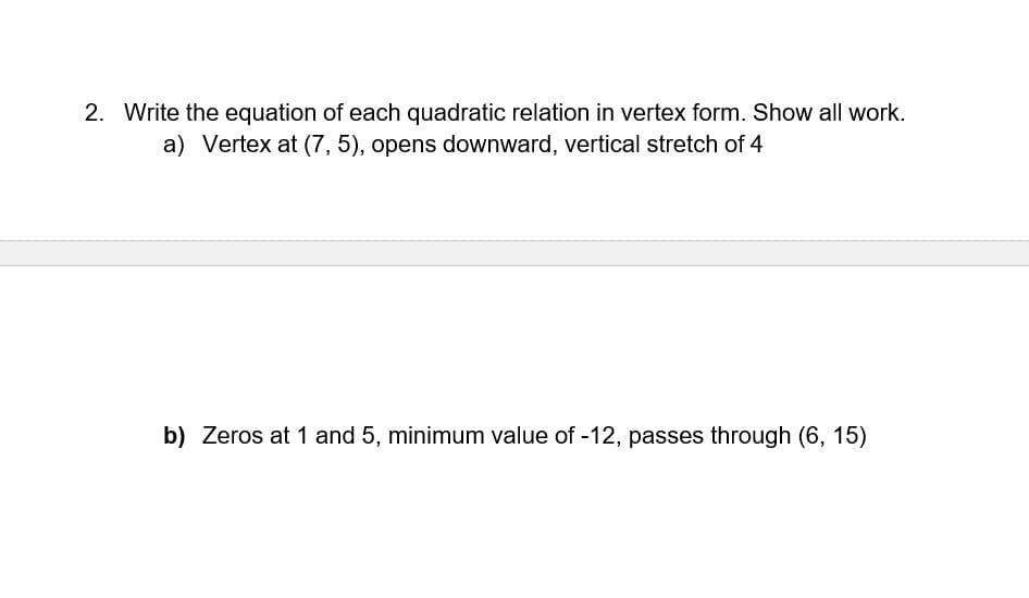 2. Write the equation of each quadratic relation in vertex form. Show all work.
a) Vertex at (7, 5), opens downward, vertical stretch of 4
b) Zeros at 1 and 5, minimum value of -12, passes through (6, 15)