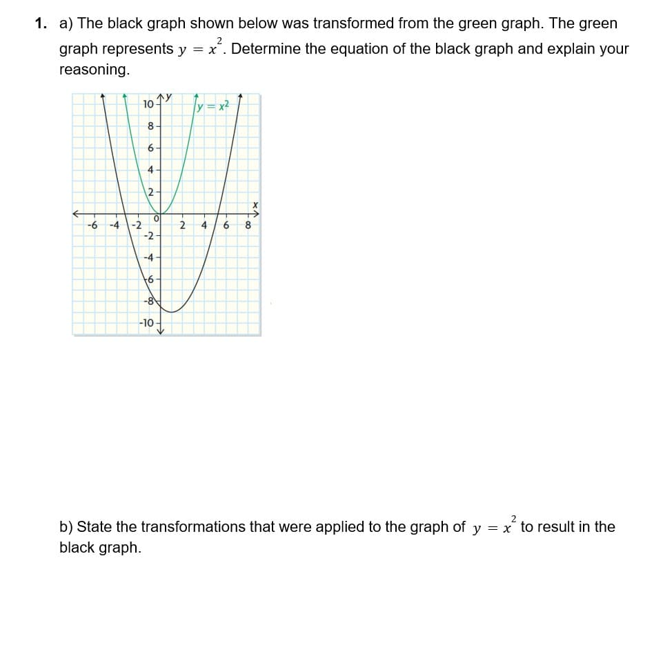 1. a) The black graph shown below was transformed from the green graph. The green
graph represents y = x². Determine the equation of the black graph and explain your
reasoning.
-6 -4
-2
10 ↑y
8
6
4
12.
0
-2
-4
+6.
-8
-10-
2
4
x²
6
X
8
b) State the transformations that were applied to the graph of y = x to result in the
black graph.