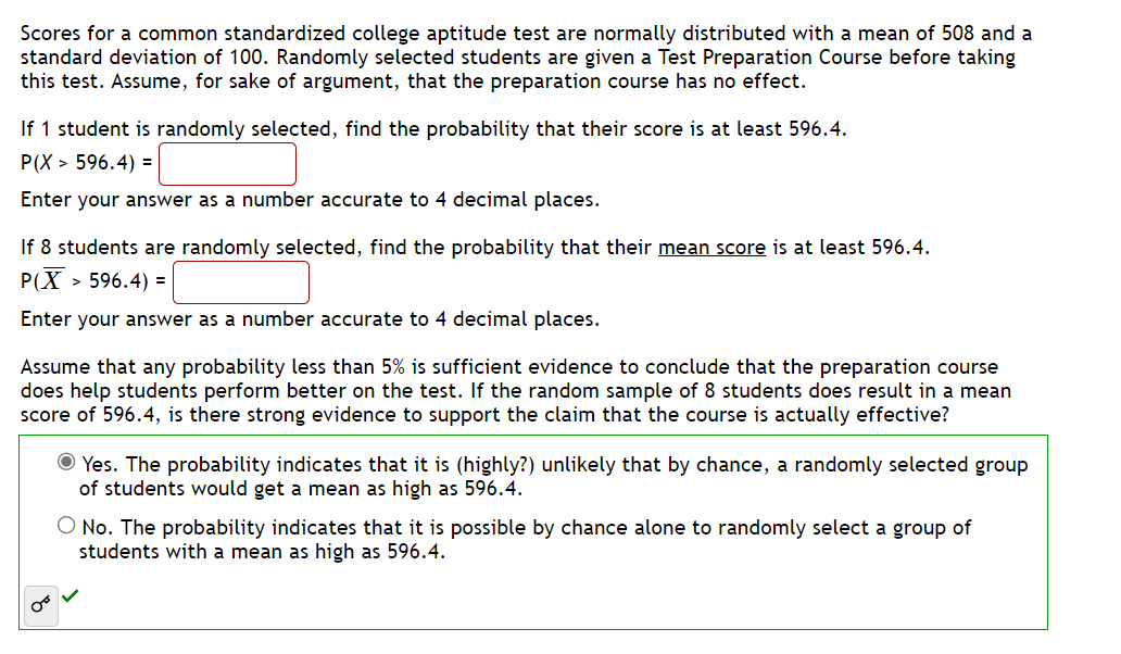 Scores for a common standardized college aptitude test are normally distributed with a mean of 508 and a
standard deviation of 100. Randomly selected students are given a Test Preparation Course before taking
this test. Assume, for sake of argument, that the preparation course has no effect.
If 1 student is randomly selected, find the probability that their score is at least 596.4.
P(X> 596.4) =
Enter your answer as a number accurate to 4 decimal places.
If 8 students are randomly selected, find the probability that their mean score is at least 596.4.
P(X> > 596.4) =
Enter your answer as a number accurate to 4 decimal places.
Assume that any probability less than 5% is sufficient evidence to conclude that the preparation course
does help students perform better on the test. If the random sample of 8 students does result in a mean
score of 596.4, is there strong evidence to support the claim that the course is actually effective?
Yes. The probability indicates that it is (highly?) unlikely that by chance, a randomly selected group
of students would get a mean as high as 596.4.
O No. The probability indicates that it is possible by chance alone to randomly select a group of
students with a mean as high as 596.4.