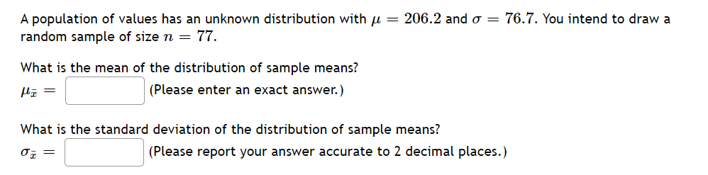 A population of values has an unknown distribution with = 206.2 and o= 76.7. You intend to draw a
random sample of size n = 77.
What is the mean of the distribution of sample means?
fx =
(Please enter an exact answer.)
What is the standard deviation of the distribution of sample means?
% =
(Please report your answer accurate to 2 decimal places.)