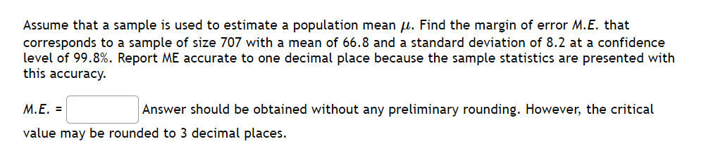 Assume that a sample is used to estimate a population mean μ. Find the margin of error M.E. that
corresponds to a sample of size 707 with a mean of 66.8 and a standard deviation of 8.2 at a confidence
level of 99.8%. Report ME accurate to one decimal place because the sample statistics are presented with
this accuracy.
M.E. =
Answer should be obtained without any preliminary rounding. However, the critical
value may be rounded to 3 decimal places.