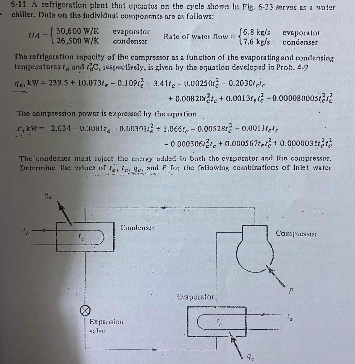 6-11 A refrigeration plant that operates on the cycle shown in Fig. 6-23 serves as a water
chiller. Data on the indivldual components are as follows:
30,600 W/K
evaporator
condenser
(6.8 kg/s
7.6 kg/s
evaporator
condenser
UA =
Rate of water flow =
| 26,500 W/K
The refrigeration capacity of the compressor as a function of the evaporating and condensing
temperatures & e and 1C, respectively, is given by the equation developed in Prob. 4-9
de, kW = 239.5 + 10.073te - 0.1091 - 3.41te - 0.00250 - 0.2030fc
+ 0.00820te + 0.0013fef -0.00008000st2r2
The compression power is expressed by the equation
P, kW = -2.634- 0.3081te - 0.00301/ + 1.066f- 0.005281 - 0.0011lete
- 0.00030612t, + 0.000567tet + 0.0000031r21
The condenser must reject the energy added in both the evaporator and the compressor.
Determine the values of te, le, le, and P for the following combinations of inlet water
Condenser
Compressor
Evaporator
Expansion
valve
