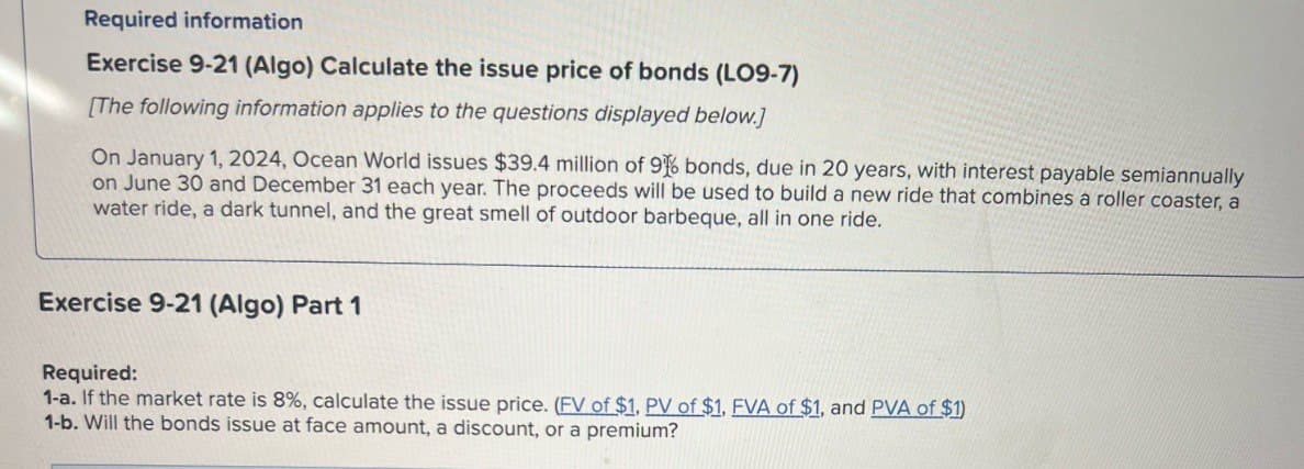 Required information
Exercise 9-21 (Algo) Calculate the issue price of bonds (LO9-7)
[The following information applies to the questions displayed below.]
On January 1, 2024, Ocean World issues $39.4 million of 96 bonds, due in 20 years, with interest payable semiannually
on June 30 and December 31 each year. The proceeds will be used to build a new ride that combines a roller coaster, a
water ride, a dark tunnel, and the great smell of outdoor barbeque, all in one ride.
Exercise 9-21 (Algo) Part 1
Required:
1-a. If the market rate is 8%, calculate the issue price. (FV of $1, PV of $1, FVA of $1, and PVA of $1)
1-b. Will the bonds issue at face amount, a discount, or a premium?