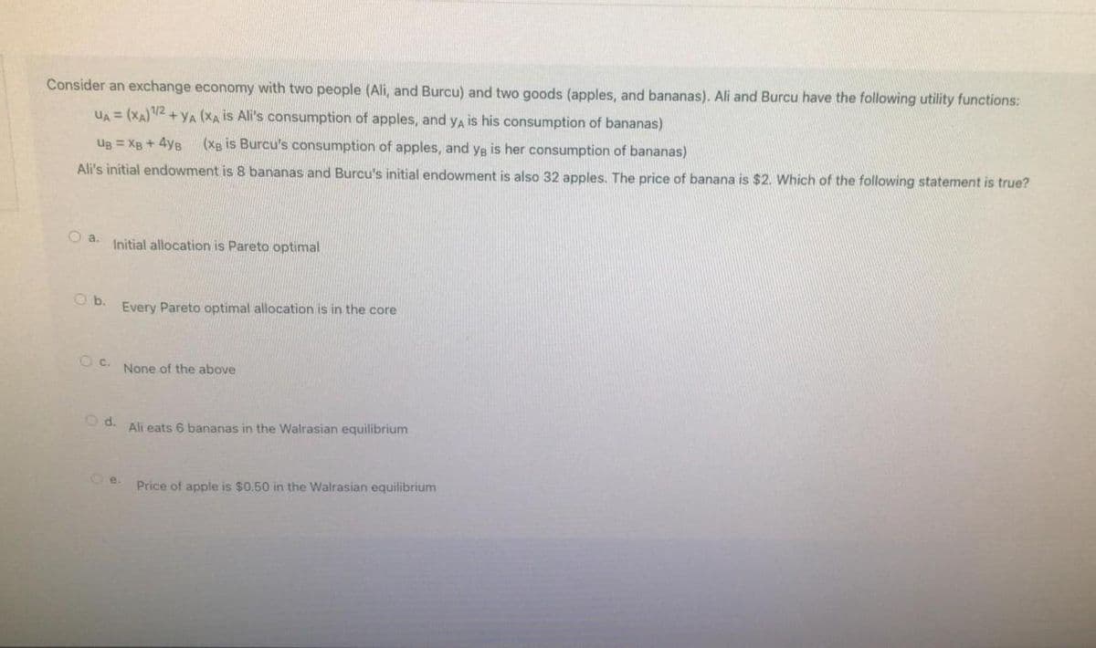 Consider an exchange economy with two people (Ali, and Burcu) and two goods (apples, and bananas). Ali and Burcu have the following utility functions:
UA = (XA) 1/2+YA (XA is Ali's consumption of apples, and ya is his consumption of bananas)
Ug = XB + 4yB
(XB is Burcu's consumption of apples, and ya is her consumption of bananas)
Ali's initial endowment is 8 bananas and Burcu's initial endowment is also 32 apples. The price of banana is $2. Which of the following statement is true?
a. Initial allocation is Pareto optimal
Ob.
Every Pareto optimal allocation is in the core
OC. None of the above
Od. Ali eats 6 bananas in the Walrasian equilibrium
e.
Price of apple is $0.50 in the Walrasian equilibrium