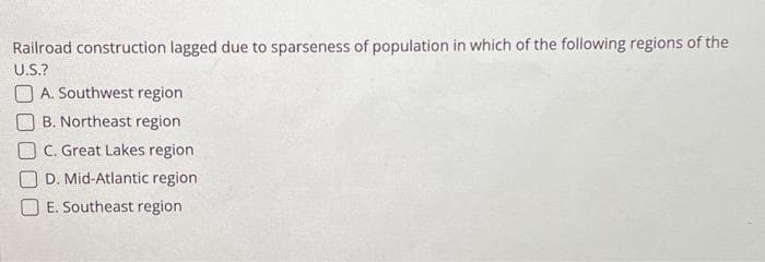 Railroad construction lagged due to sparseness of population in which of the following regions of the
U.S.?
A. Southwest region
B. Northeast region
C. Great Lakes region
D. Mid-Atlantic region
E. Southeast region