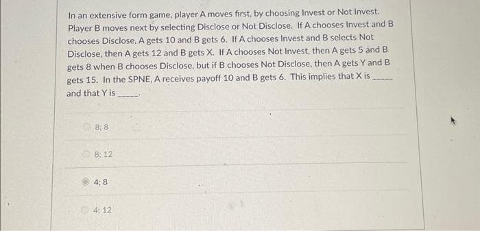 In an extensive form game, player A moves first, by choosing Invest or Not Invest.
Player B moves next by selecting Disclose or Not Disclose. If A chooses Invest and B
chooses Disclose, A gets 10 and B gets 6. If A chooses Invest and B selects Not
Disclose, then A gets 12 and B gets X. If A chooses Not Invest, then A gets 5 and B
gets 8 when B chooses Disclose, but if B chooses Not Disclose, then A gets Y and B
gets 15. In the SPNE, A receives payoff 10 and B gets 6. This implies that X is
and that Y is
8;8
8:12
4;8
4:12