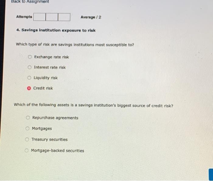 Back to Assignment
Attempts
4. Savings institution exposure to risk
Which type of risk are savings institutions most susceptible to?
Exchange rate risk
Interest rate risk
Liquidity risk
Credit risk
Average/2
Which of the following assets is a savings institution's biggest source of credit risk?
Repurchase agreements
Mortgages
Treasury securities
Mortgage-backed securities