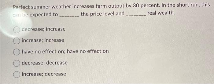 Perfect summer weather increases farm output by 30 percent. In the short run, this
can be expected to
real wealth.
the price level and
decrease; increase
increase; increase
have no effect on; have no effect on
decrease; decrease
increase; decrease