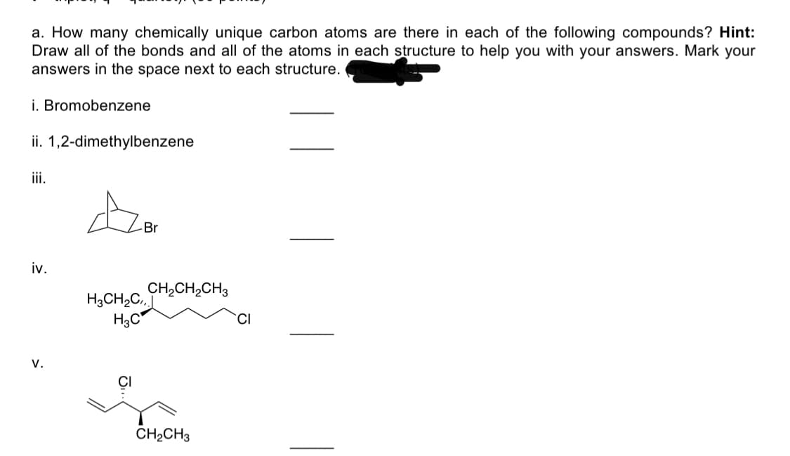 a. How many chemically unique carbon atoms are there in each of the following compounds? Hint:
Draw all of the bonds and all of the atoms in each structure to help you with your answers. Mark your
answers in the space next to each structure.
i. Bromobenzene
ii. 1,2-dimethylbenzene
iii.
Br
iv.
CH2CH,CH3
H3CH2C,
H3C
v.
CH2CH3
