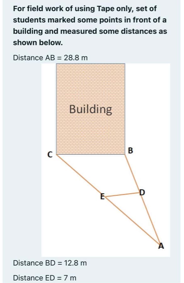 For field work of using Tape only, set of
students marked some points in front of a
building and measured some distances as
shown below.
Distance AB = 28.8 m
Building
B
C
D
Distance BD = 12.8 m
Distance ED = 7 m
%3D
