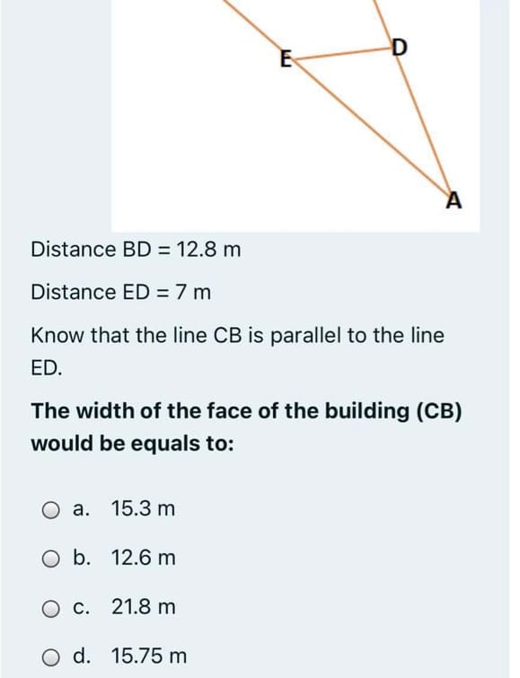 D
Distance BD = 12.8 m
Distance ED = 7 m
Know that the line CB is parallel to the line
ED.
The width of the face of the building (CB)
would be equals to:
a. 15.3 m
O b. 12.6 m
O C. 21.8 m
O d. 15.75 m
