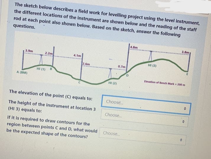 The sketch below describes a field work for levelling project using the level instrument,
the different locations of the instrument are shown below and the reading of the staff
rod at each point also shown below. Based on the sketch, answer the following
questions.
4.8m
3.8m
3.9m
2.2m
4.1m
HI (3)
2.6m
0.7m
HI (1)
Elevation of Bench Mark 200 m
A (BM)
HI (2)
The elevation of the point (C) equals to:
Choose..
The height of the instrument at location 3
Choose.
(HI 3) equals to:
if it is required to draw contours for the
region between points C and D, what would
be the expected shape of the contours?
Choose..
