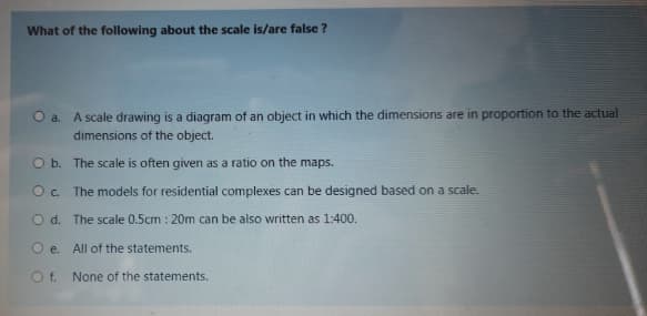 What of the following about the scale is/are false ?
O a. A scale drawing is a diagram of an object in which the dimensions are in proportion to the actual
dimensions of the object.
O b. The scale is often given as a ratio on the maps.
O. The models for residential complexes can be designed based on a scale.
O d. The scale 0.5cm : 20m can be also written as 1:400.
O e. All of the statements.
O f. None of the statements.
