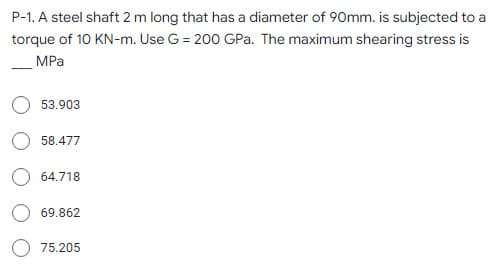 P-1. A steel shaft 2 m long that has a diameter of 90mm. is subjected to a
torque of 10 KN-m. Use G = 200 GPa. The maximum shearing stress is
MPa
53.903
58.477
64.718
69.862
75.205
