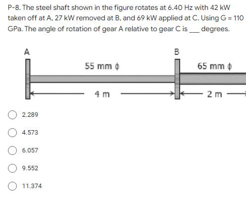 P-8. The steel shaft shown in the figure rotates at 6.40 Hz with 42 kW
taken off at A, 27 kW removed at B, and 69 kW applied at C. Using G = 110
GPa. The angle of rotation of gear A relative to gear C is_ degrees.
A
B
55 mm ¢
65 mm ¢
4 m
2 m
2.289
4.573
6.057
9.552
O 11.374
