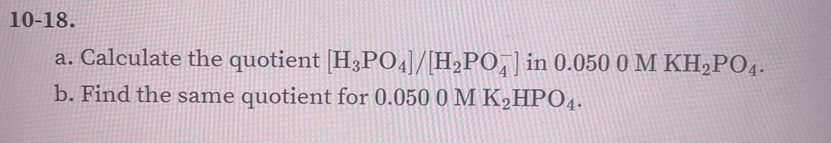 10-18.
a. Calculate the quotient [H3P04]/[H,PO,] in 0.050 0 M KH,PO4.
b. Find the same quotient for 0.050 0 M K,HPO4.
