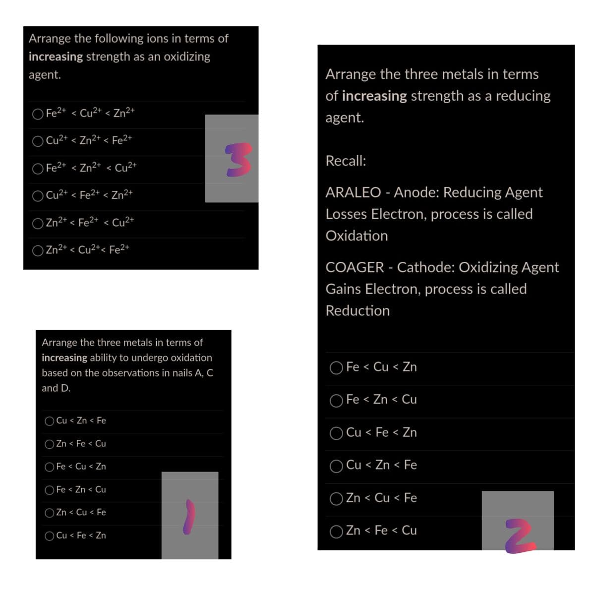 Arrange the following ions in terms of
increasing strength as an oxidizing
agent.
Arrange the three metals in terms
of increasing strength as a reducing
O Fe2+ < Cu²+ < Zn²+
agent.
Cu2+ < Zn²+ < Fe2+
Recall:
O Fe2+ < Zn²+ < Cu²+
O Cu²+ < Fe2+ < Zn²+
ARALEO - Anode: Reducing Agent
Losses Electron, process is called
O Zn²+ < Fe²+ < Cu²+
Oxidation
O Zn2+ < Cu2+< Fe2+
COAGER - Cathode: Oxidizing Agent
Gains Electron, process is called
Reduction
Arrange the three metals in terms of
increasing ability to undergo oxidation
O Fe < Cu < Zn
based on the observations in nails A, C
and D.
O Fe < Zn < Cu
O Cu < Zn < Fe
O Cu < Fe < Zn
O Zn < Fe < Cu
く
O Fe < Cu < Zn
O Cu < Zn < Fe
O Fe < Zn < Cu
O Zn < Cu < Fe
O Zn < Cu < Fe
O Zn < Fe < Cụ
O Cu < Fe < Zn
