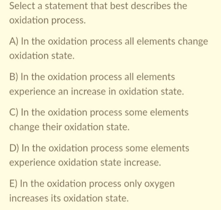 Select a statement that best describes the
oxidation process.
A) In the oxidation process all elements change
oxidation state.
B) In the oxidation process all elements
experience an increase in oxidation state.
C) In the oxidation process some elements
change their oxidation state.
D) In the oxidation process some elements
experience oxidation state increase.
E) In the oxidation process only oxygen
increases its oxidation state.
