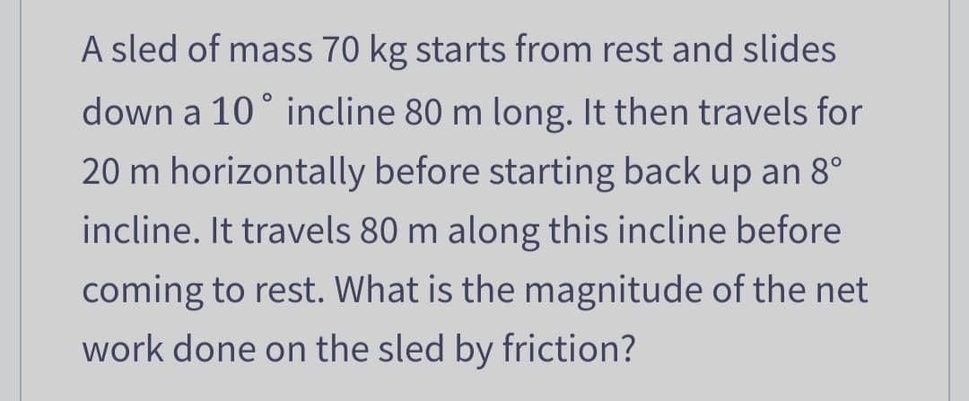 A sled of mass 70 kg starts from rest and slides
down a 10° incline 80 m long. It then travels for
20 m horizontally before starting back up an 8°
incline. It travels 80 m along this incline before
coming to rest. What is the magnitude of the net
work done on the sled by friction?