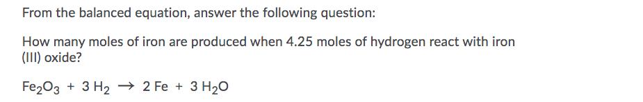 From the balanced equation, answer the following question:
How many moles of iron are produced when 4.25 moles of hydrogen react with iron
(III) oxide?
Fe203 + 3 H2 → 2 Fe + 3 H20
