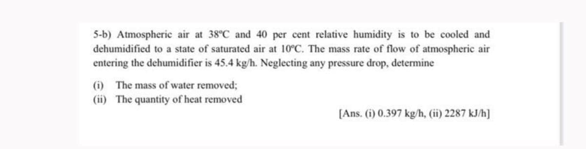 5-b) Atmospheric air at 38°C and 40 per cent relative humidity is to be cooled and
dehumidified to a state of saturated air at 10°C. The mass rate of flow of atmospheric air
entering the dehumidifier is 45.4 kg/h. Neglecting any pressure drop, determine
(i) The mass of water removed;
(ii) The quantity of heat removed
[Ans. (i) 0.397 kg/h, (ii) 2287 kJ/h]