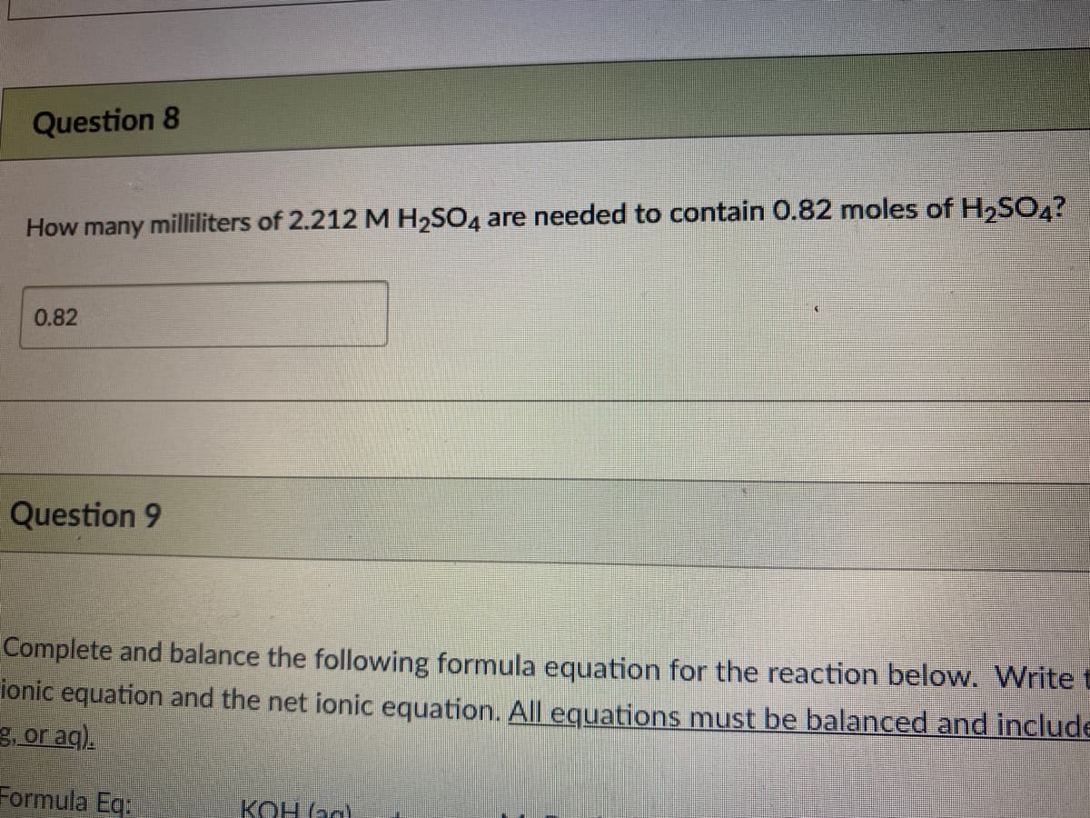 Question 8
How many milliliters of 2.212 M H2SO4 are needed to contain 0.82 moles of H,SO.?
0.82
Question 9
Complete and balance the following formula equation for the reaction below. Write t
ionic equation and the net ionic equation. All equations must be balanced and include
3, or aq).
Formula Eq.
KOH (ag)
