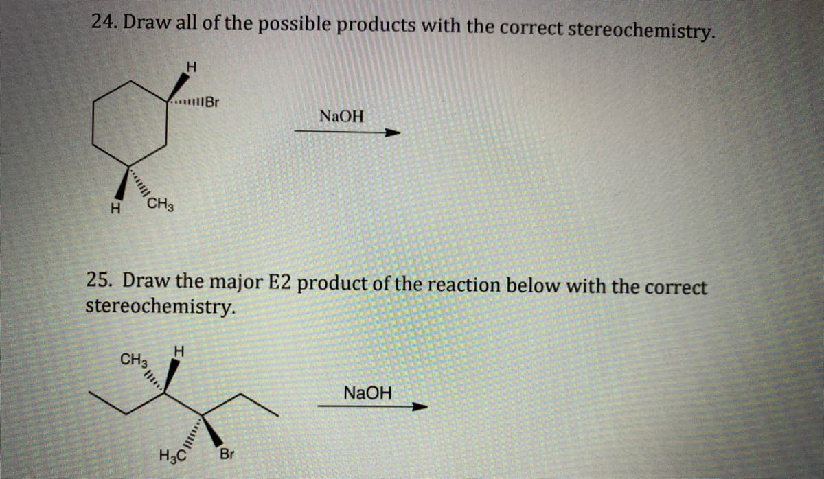 24. Draw all of the possible products with the correct stereochemistry.
H
...Br
NaOH
CH3
H
25. Draw the major E2 product of the reaction below with the correct
stereochemistry.
H
CH3
NaOH
H3C
Br
