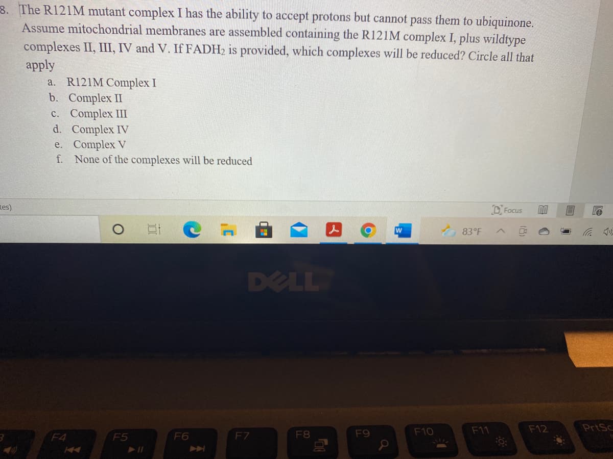 8. The R121M mutant complex I has the ability to accept protons but cannot pass them to ubiquinone.
Assume mitochondrial membranes are assembled containing the R121M complex I, plus wildtype
complexes II, III, IV and V. If FADH2 is provided, which complexes will be reduced? Circle all that
apply
а. R121MComplex I
b. Complex II
с. Complex II
d. Complex IV
e. Complex V
f. None of the complexes will be reduced
tes)
D Focus
w
83°F
DELL
F10
F11
F12
PrtSc
F4
F5
F6
F7
F8
F9
