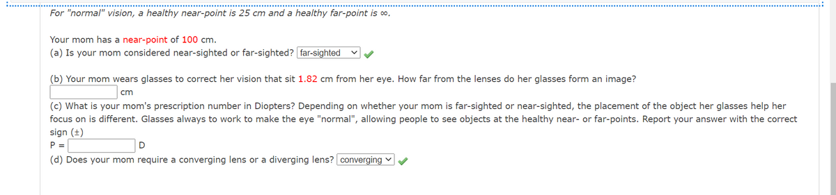 For "normal" vision, a healthy near-point is 25 cm and a healthy far-point is o,
Your mom has a near-point of 100 cm.
(a) Is your mom considered near-sighted or far-sighted? far-sighted
(b) Your mom wears glasses to correct her vision that sit 1.82 cm from her eye. How far from the lenses do her glasses form an image?
cm
(c) What is your mom's prescription number in Diopters? Depending on whether your mom is far-sighted or near-sighted, the placement of the object her glasses help her
focus on is different. Glasses always to work to make the eye "normal", allowing people to see objects at the healthy near- or far-points. Report your answer with the correct
sign (±)
P =
(d) Does your mom require a converging lens or a diverging lens? converging v
