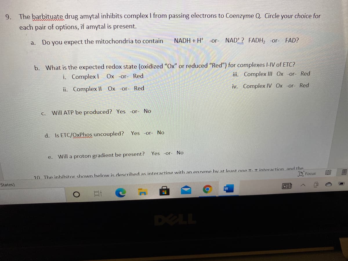 9. The barbituate drug amytal inhibits complex I from passing electrons to Coenzyme Q. Circle your choice for
each pair of options, if amytal is present.
a. Do you expect the mitochondria to contain
NADH + H* -or- NAD+ ? FADH, -or- FAD?
b. What is the expected redox state (oxidized "Ox" or reduced "Red") for complexes I-IV of ETC?
i. Complex I
Ox -or- Red
iii. Complex Il Ox -or- Red
ii. Complex II Ox -or- Red
iv. Complex IV Ox -or- Red
C.
Will ATP be produced? Yes -or-
No
d. Is ETC/QxPhos uncoupled?
Yes -or- No
Yes -or- No
Will a proton gradient be present?
e.
10 The inbibitor shown below is described as interacting with an enzvme by at least one T- 1 interaction and the
D. Focus
目
States)
w
OE
DELL
(8)
